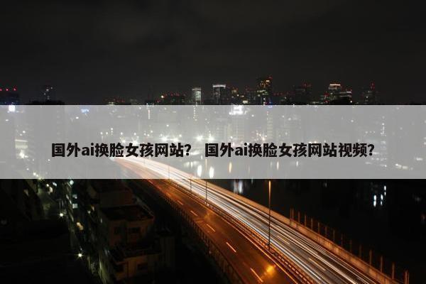国外ai换脸女孩网站？ 国外ai换脸女孩网站视频？