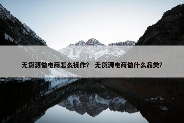 无货源做电商怎么操作？ 无货源电商做什么品类？