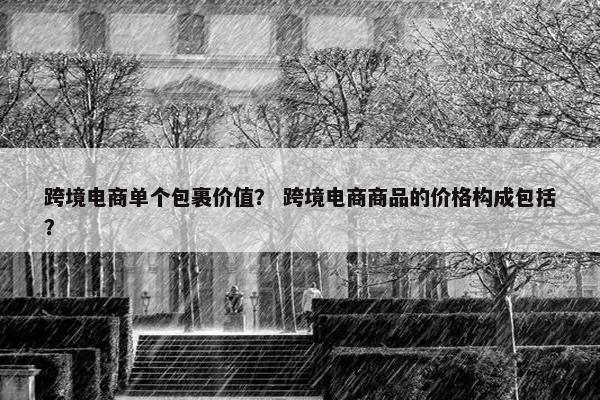 跨境电商单个包裹价值？ 跨境电商商品的价格构成包括？