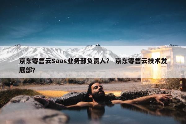 京东零售云Saas业务部负责人？ 京东零售云技术发展部？