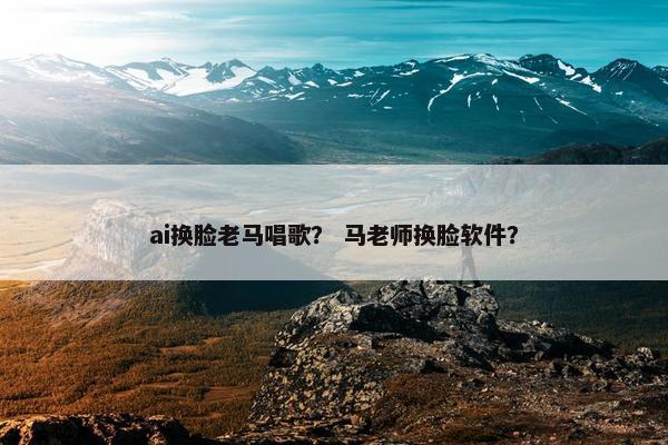 ai换脸老马唱歌？ 马老师换脸软件？