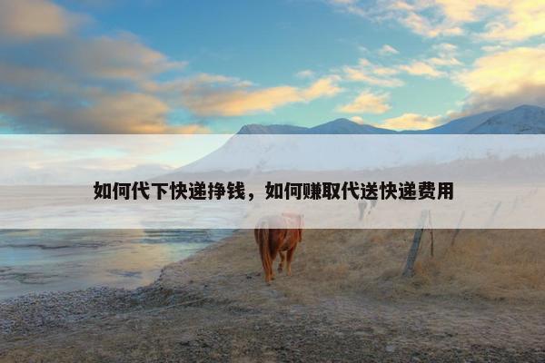如何代下快递挣钱，如何赚取代送快递费用