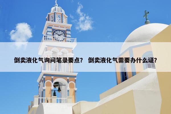倒卖液化气询问笔录要点？ 倒卖液化气需要办什么证？