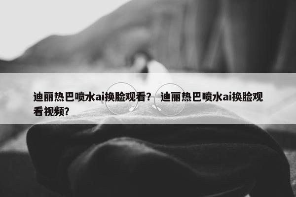迪丽热巴喷水ai换脸观看？ 迪丽热巴喷水ai换脸观看视频？