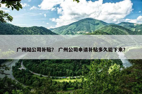 广州站公司补贴？ 广州公司申请补贴多久能下来？