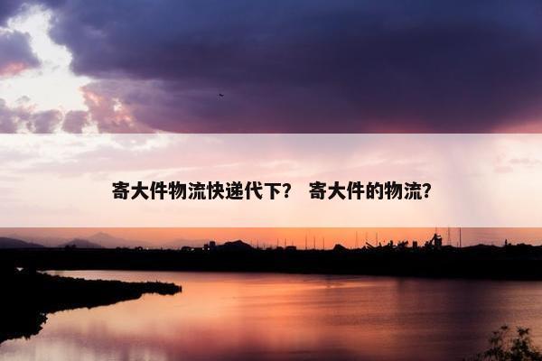 寄大件物流快递代下？ 寄大件的物流？