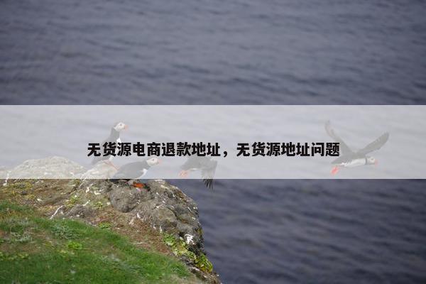无货源电商退款地址，无货源地址问题