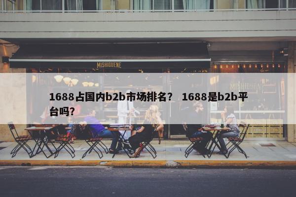 1688占国内b2b市场排名？ 1688是b2b平台吗？