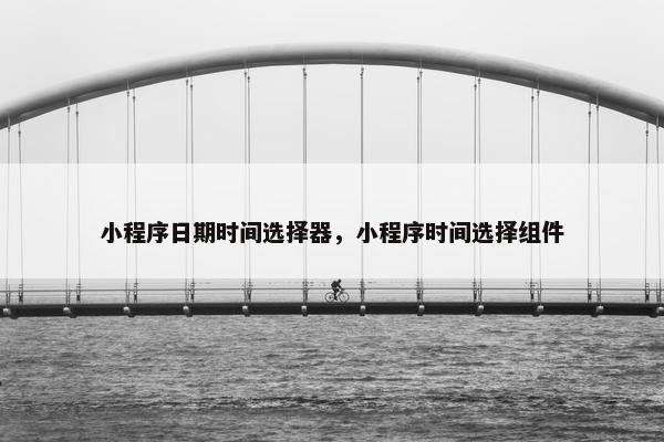 小程序日期时间选择器，小程序时间选择组件