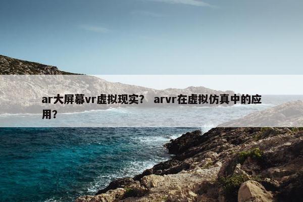 ar大屏幕vr虚拟现实？ arvr在虚拟仿真中的应用？