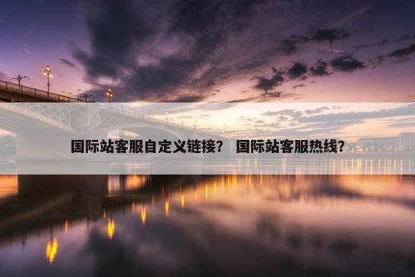 国际站客服自定义链接？ 国际站客服热线？