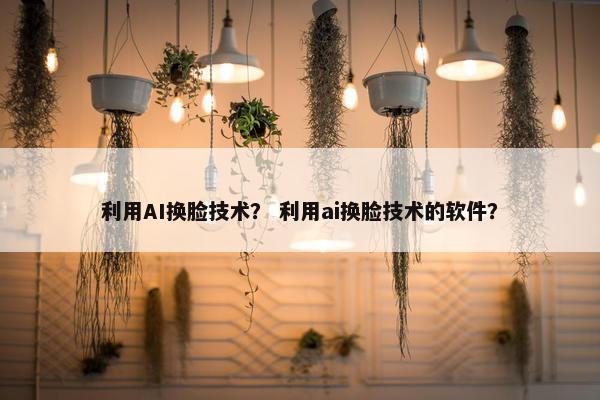 利用AI换脸技术？ 利用ai换脸技术的软件？