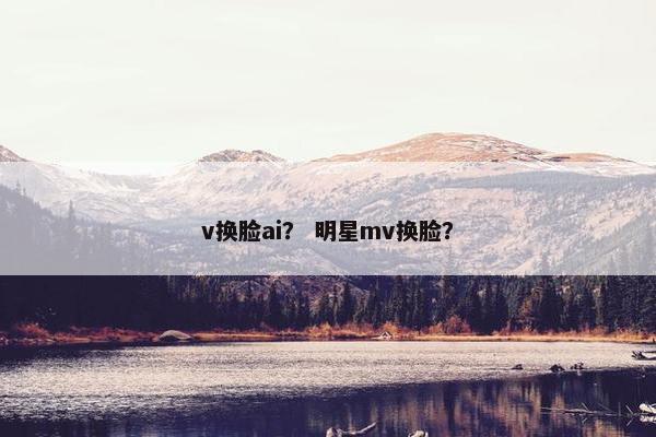 v换脸ai？ 明星mv换脸？