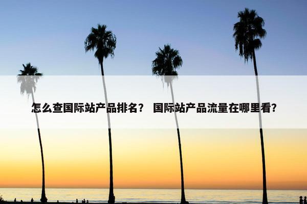 怎么查国际站产品排名？ 国际站产品流量在哪里看？