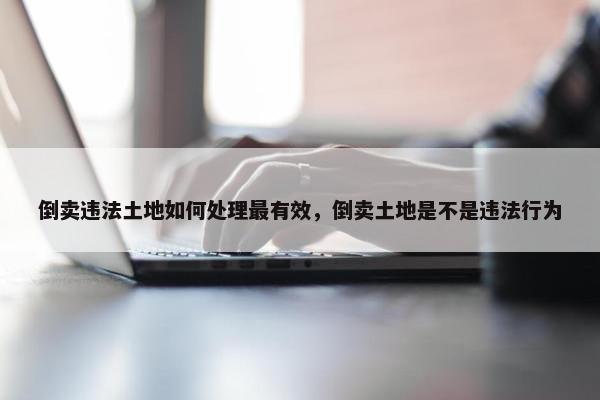 倒卖违法土地如何处理最有效，倒卖土地是不是违法行为