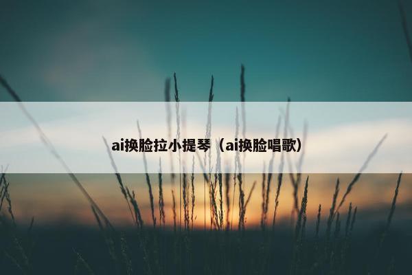 ai换脸拉小提琴（ai换脸唱歌）