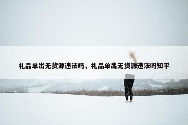 礼品单出无货源违法吗，礼品单出无货源违法吗知乎