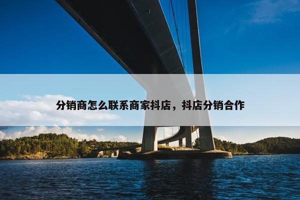分销商怎么联系商家抖店，抖店分销合作