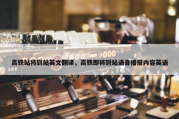 高铁站将到站英文翻译，高铁即将到站语音播报内容英语