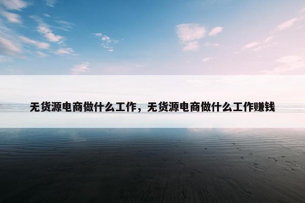 无货源电商做什么工作，无货源电商做什么工作赚钱