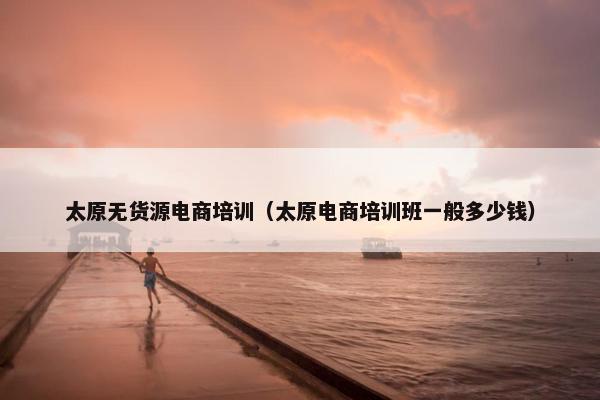 太原无货源电商培训（太原电商培训班一般多少钱）