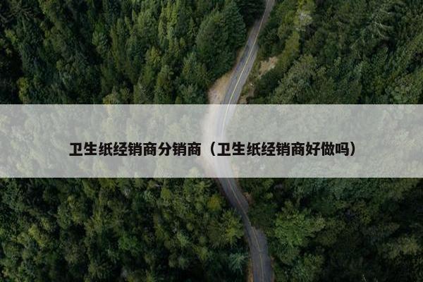 卫生纸经销商分销商（卫生纸经销商好做吗）
