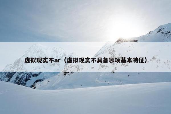 虚拟现实不ar（虚拟现实不具备哪项基本特征）