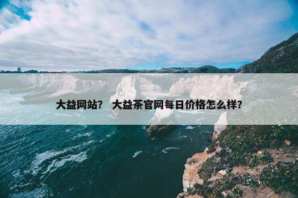 大益网站？ 大益茶官网每日价格怎么样？