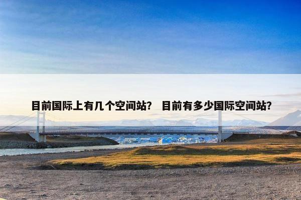 目前国际上有几个空间站？ 目前有多少国际空间站？