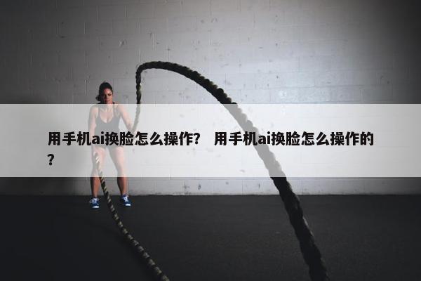 用手机ai换脸怎么操作？ 用手机ai换脸怎么操作的？