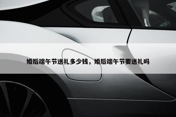 婚后端午节送礼多少钱，婚后端午节要送礼吗