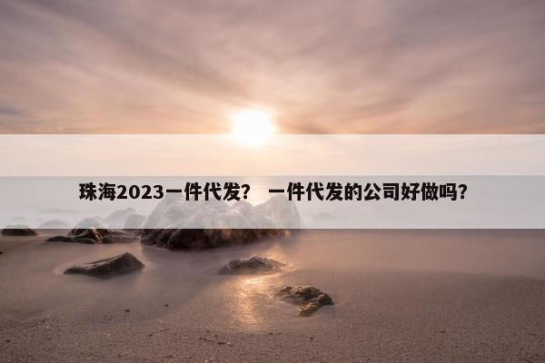 珠海2023一件代发？ 一件代发的公司好做吗？