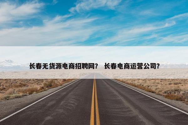 长春无货源电商招聘网？ 长春电商运营公司？