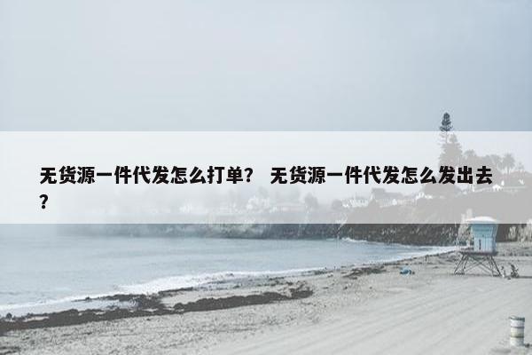 无货源一件代发怎么打单？ 无货源一件代发怎么发出去？