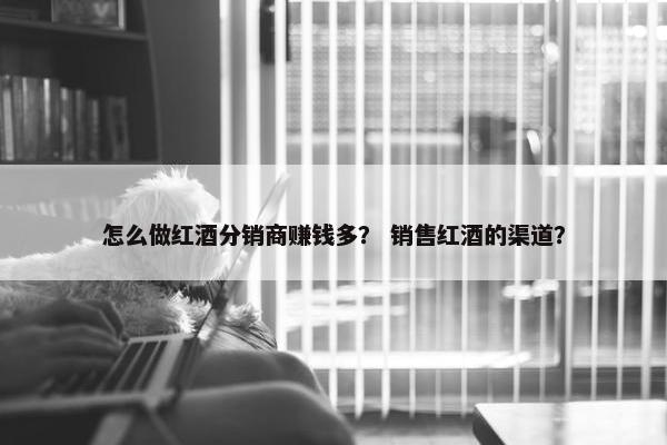 怎么做红酒分销商赚钱多？ 销售红酒的渠道？