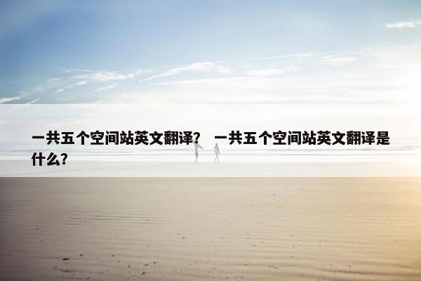 一共五个空间站英文翻译？ 一共五个空间站英文翻译是什么？
