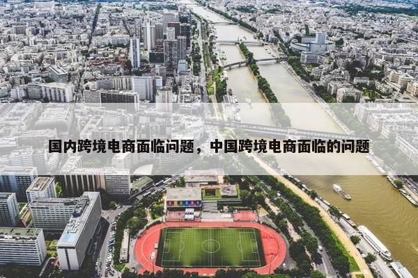 国内跨境电商面临问题，中国跨境电商面临的问题