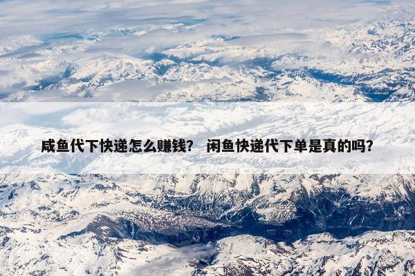 咸鱼代下快递怎么赚钱？ 闲鱼快递代下单是真的吗？