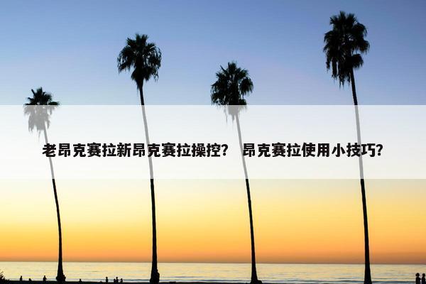 老昂克赛拉新昂克赛拉操控？ 昂克赛拉使用小技巧？