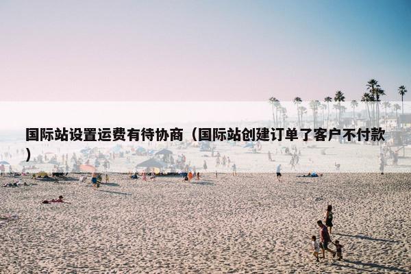 国际站设置运费有待协商（国际站创建订单了客户不付款）