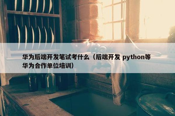华为后端开发笔试考什么（后端开发 python等 华为合作单位培训）