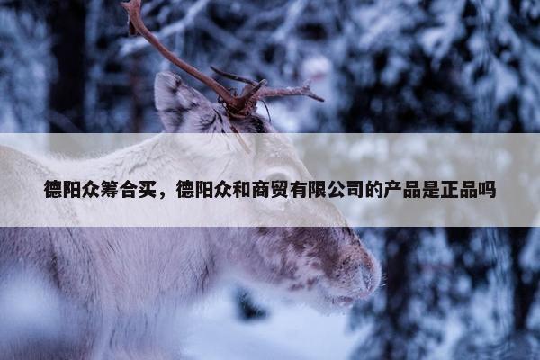 德阳众筹合买，德阳众和商贸有限公司的产品是正品吗