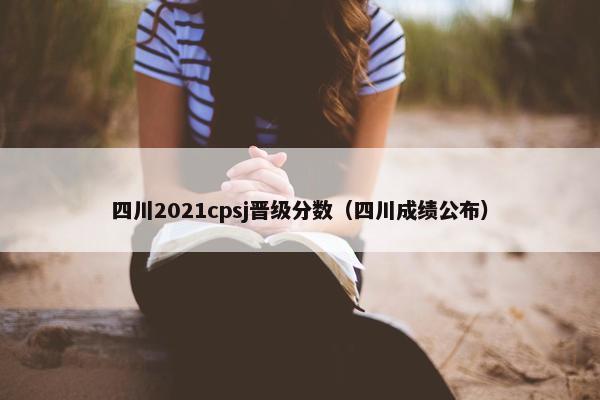 四川2021cpsj晋级分数（四川成绩公布）