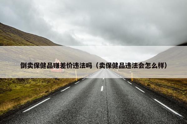 倒卖保健品赚差价违法吗（卖保健品违法会怎么样）