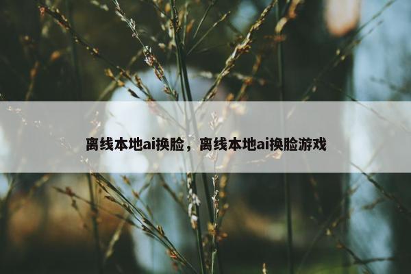离线本地ai换脸，离线本地ai换脸游戏