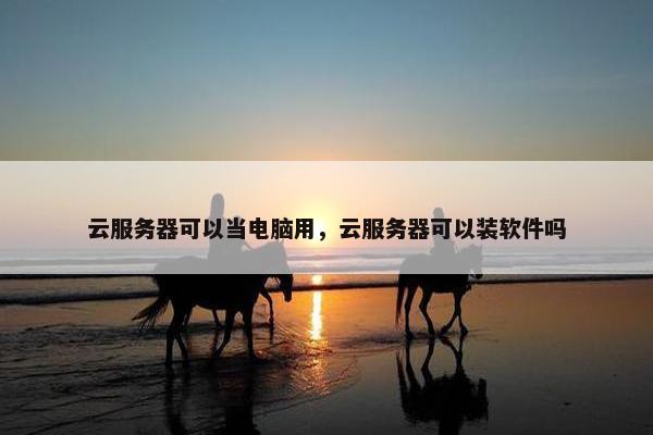 云服务器可以当电脑用，云服务器可以装软件吗