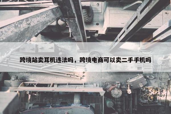 跨境站卖耳机违法吗，跨境电商可以卖二手手机吗