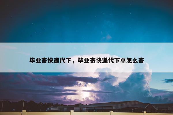 毕业寄快递代下，毕业寄快递代下单怎么寄