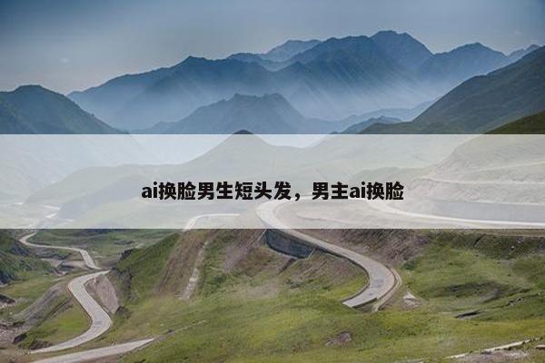 ai换脸男生短头发，男主ai换脸