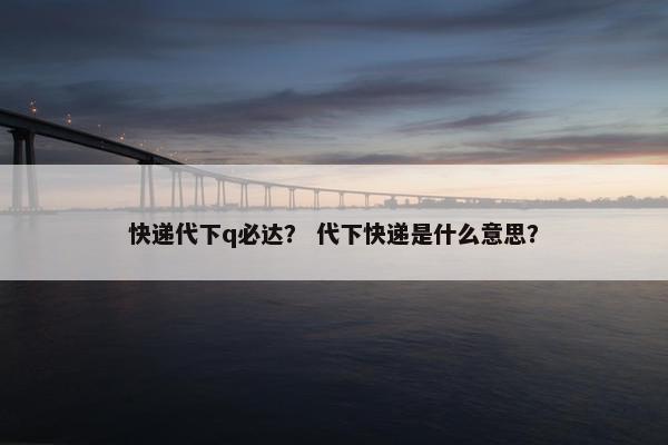 快递代下q必达？ 代下快递是什么意思？